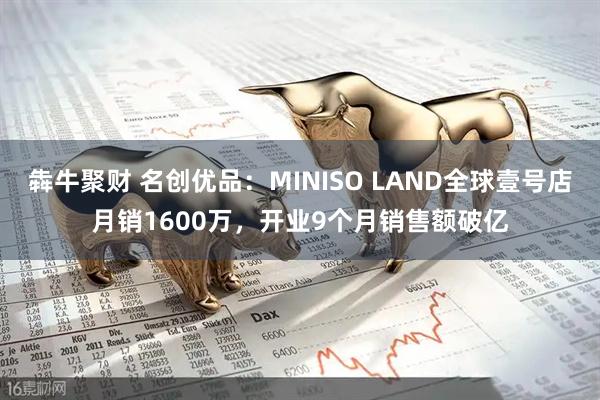 犇牛聚财 名创优品：MINISO LAND全球壹号店月销1600万，开业9个月销售额破亿