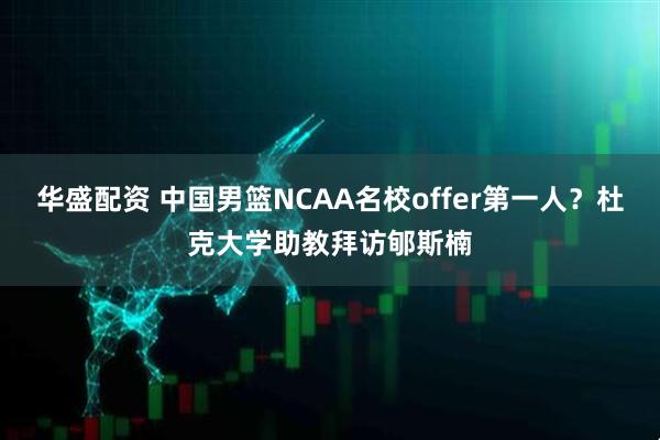 华盛配资 中国男篮NCAA名校offer第一人？杜克大学助教拜访郇斯楠