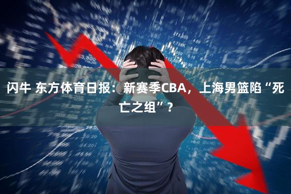 闪牛 东方体育日报：新赛季CBA，上海男篮陷“死亡之组”？