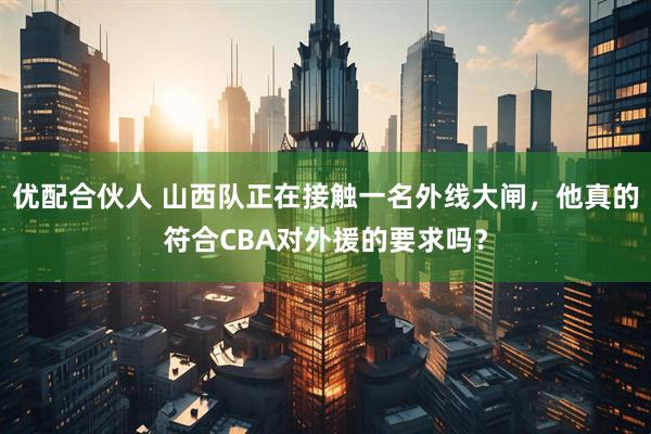 优配合伙人 山西队正在接触一名外线大闸，他真的符合CBA对外援的要求吗？
