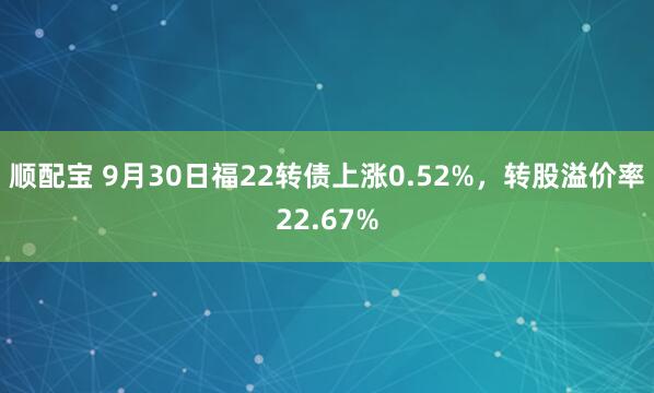 顺配宝 9月30日福22转债上涨0.52%，转股溢价率22.67%