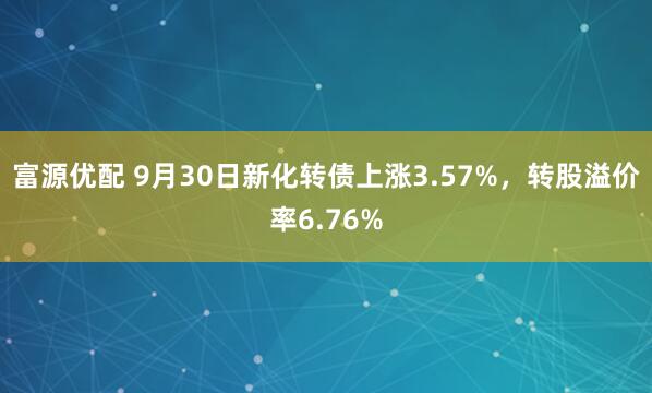 富源优配 9月30日新化转债上涨3.57%，转股溢价率6.76%