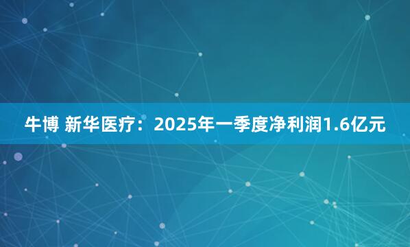 牛博 新华医疗：2025年一季度净利润1.6亿元