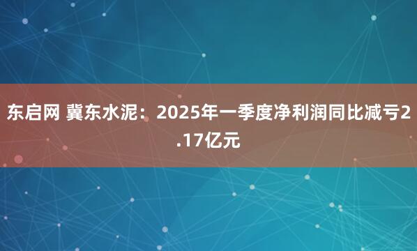 东启网 冀东水泥：2025年一季度净利润同比减亏2.17亿元